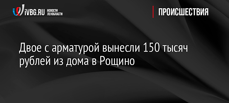 Двое с арматурой вынесли 150 тысяч рублей из дома в Рощино