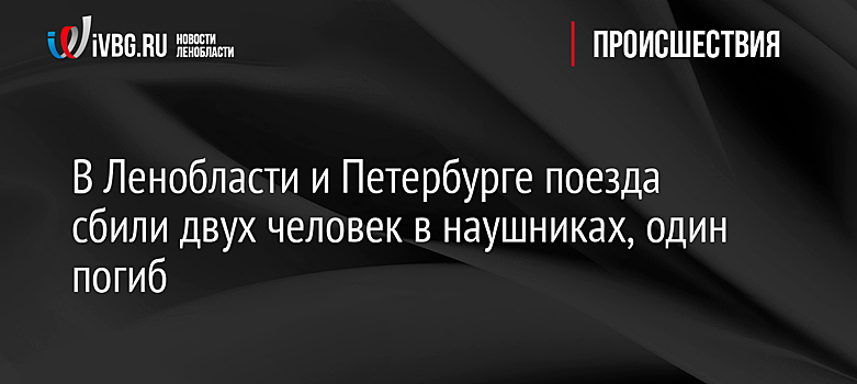 В Ленобласти и Петербурге поезда сбили двух человек в наушниках, один погиб
