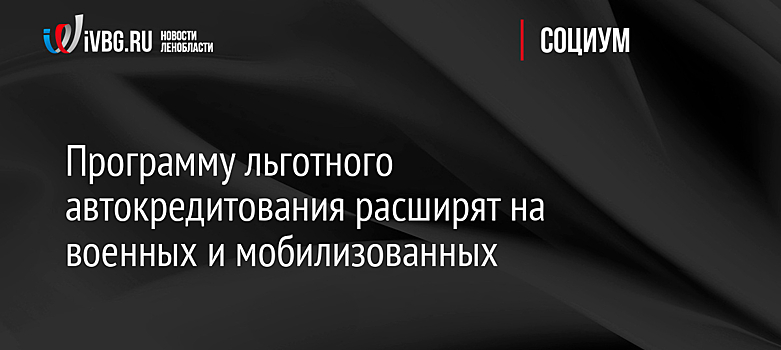 Программу льготного автокредитования расширят на военных и мобилизованных