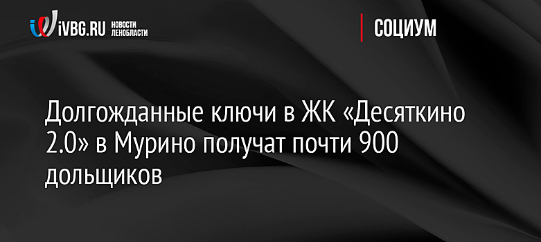 Долгожданные ключи в ЖК «Десяткино 2.0» в Мурино получат почти 900 дольщиков