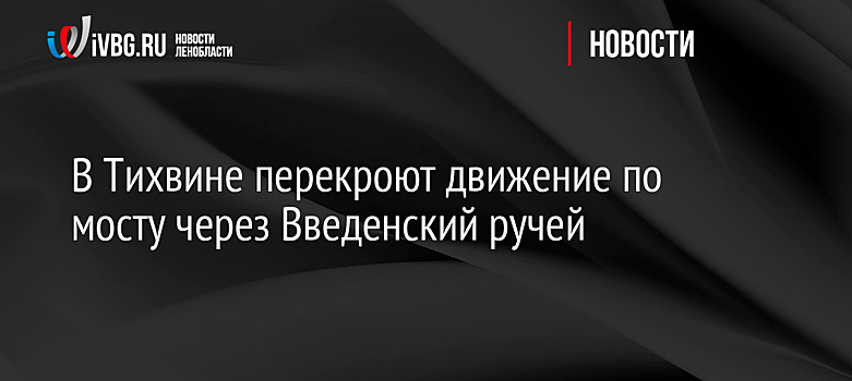 В Тихвине перекроют движение по мосту через Введенский ручей