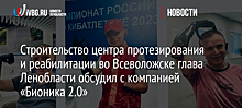 Строительство центра протезирования и реабилитации во Всеволожске глава Ленобласти обсудил с компанией «Бионика 2.0»