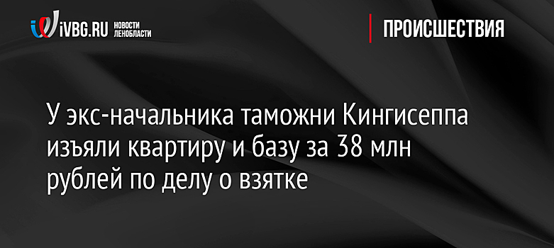 У экс-начальника таможни Кингисеппа изъяли квартиру и базу за 38 млн рублей по делу о взятке