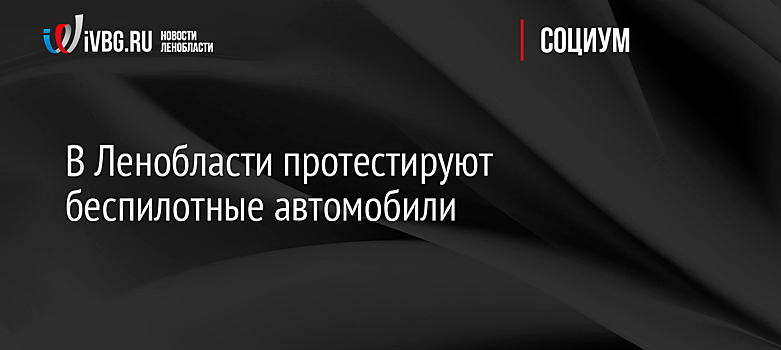 В Ленобласти протестируют беспилотные автомобили