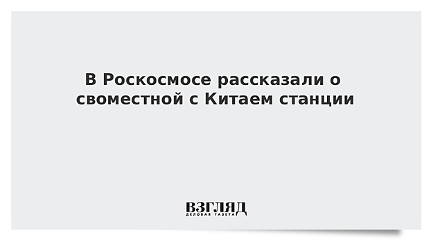 В Роскосмосе рассказали о совместной с Китаем станции