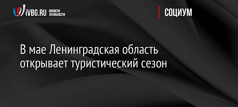 В мае Ленинградская область открывает туристический сезон