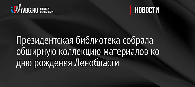 Президентская библиотека собрала обширную коллекцию материалов ко дню рождения Ленобласти