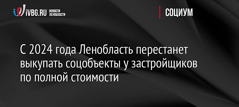 С 2024 года Ленобласть перестанет выкупать соцобъекты у застройщиков по полной стоимости