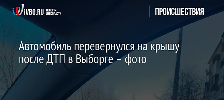 Автомобиль перевернулся на крышу после ДТП в Выборге – фото
