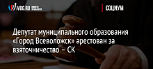 Депутат муниципального образования «Город Всеволожск» арестован за взяточничество – СК