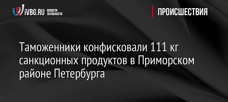 Таможенники конфисковали 111 кг санкционных продуктов в Приморском районе Петербурга