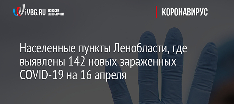 Населенные пункты Ленобласти, где выявлены 142 новых зараженных COVID-19 на 16 апреля