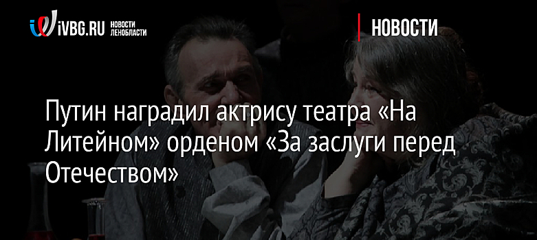 Путин наградил актрису театра «На Литейном» орденом «За заслуги перед Отечеством»