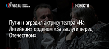 Путин наградил актрису театра «На Литейном» орденом «За заслуги перед Отечеством»