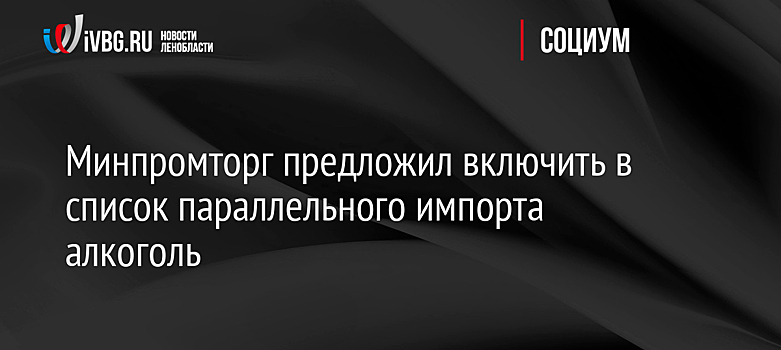 Минпромторг предложил включить в список параллельного импорта алкоголь