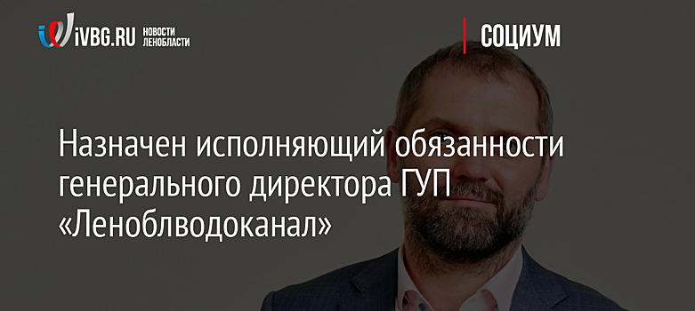 Назначен исполняющий обязанности генерального директора ГУП «Леноблводоканал»