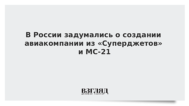 В России задумались о создании авиакомпании из «Суперджетов» и МС-21