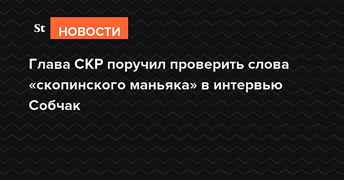 Глава СКР поручил проверить слова «скопинского маньяка» в интервью Собчак