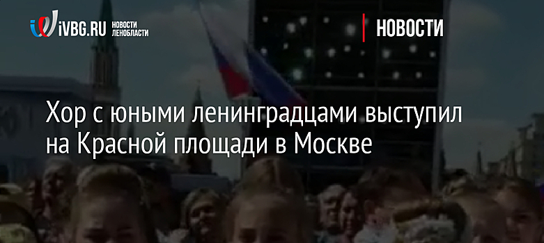 Хор с юными ленинградцами выступил на Красной площади в Москве