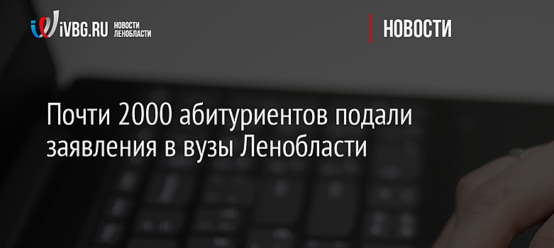 Почти 2000 абитуриентов подали заявления в вузы Ленобласти