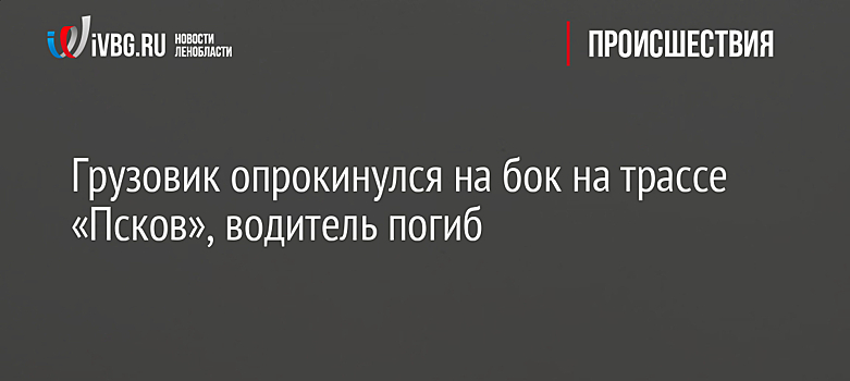 Грузовик опрокинулся на бок на трассе «Псков», водитель погиб