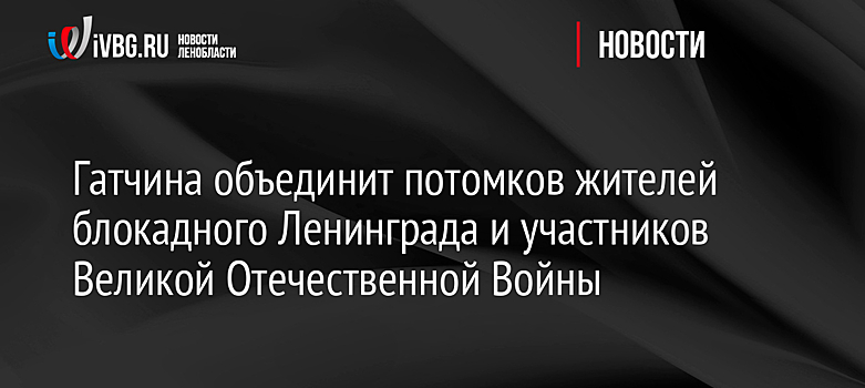 Гатчина объединит потомков жителей блокадного Ленинграда и участников Великой Отечественной Войны