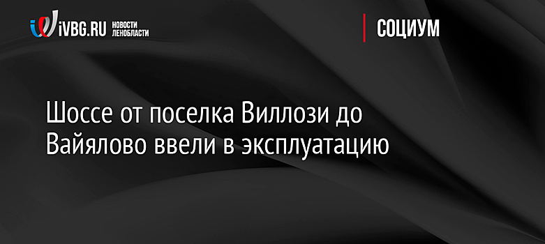 Шоссе от поселка Виллози до Вайялово ввели в эксплуатацию