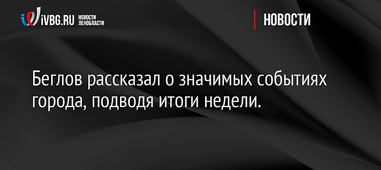 Беглов рассказал о значимых событиях города, подводя итоги недели