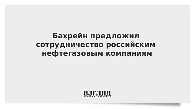 Бахрейн предложил сотрудничество российским нефтегазовым компаниям