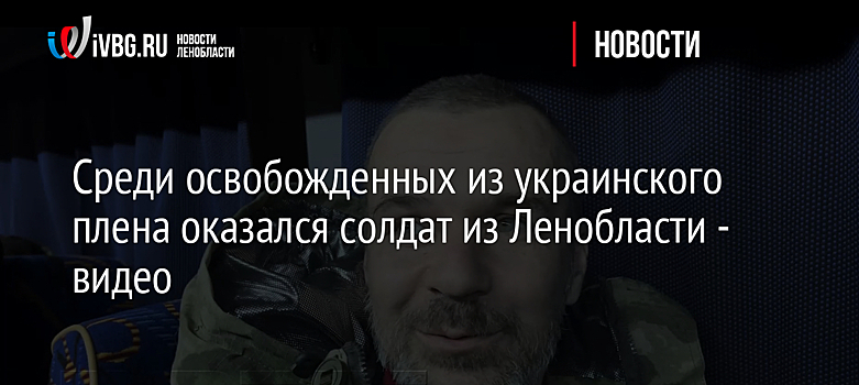 Среди освобожденных из украинского плена оказался солдат из Ленобласти - видео