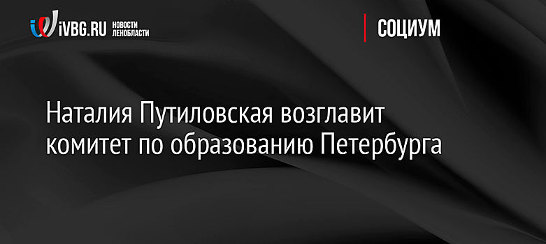 Наталия Путиловская возглавит комитет по образованию Петербурга