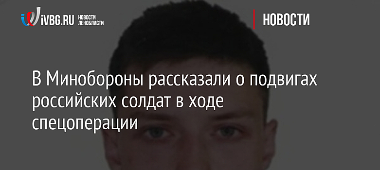 В Минобороны рассказали о подвигах российских солдат в ходе спецоперации