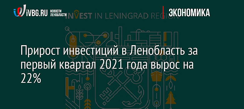 Прирост инвестиций в Ленобласть за первый квартал 2021 года вырос на 22%