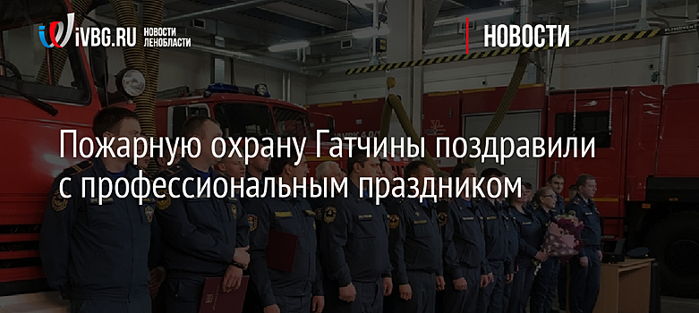Пожарную охрану Гатчины поздравили с профессиональным праздником