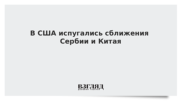 В США испугались сближения Сербии и Китая