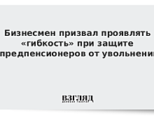 Бизнесмен призвал проявлять «гибкость» при защите предпенсионеров от увольнений