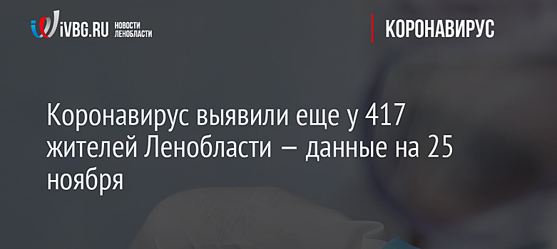 Коронавирус выявили еще у 417 жителей Ленобласти — данные на 25 ноября