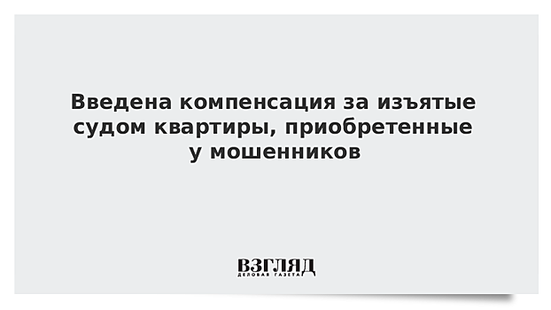 Введена компенсация за изъятые судом квартиры, приобретенные у мошенников