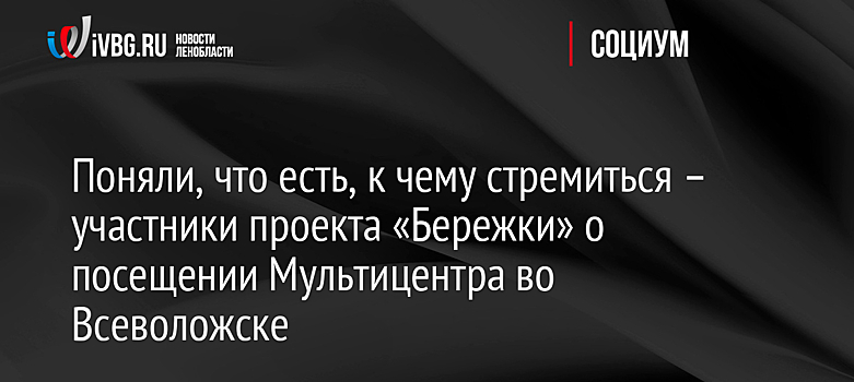 Поняли, что есть, к чему стремиться – участники проекта «Бережки» о посещении Мультицентра во Всеволожске