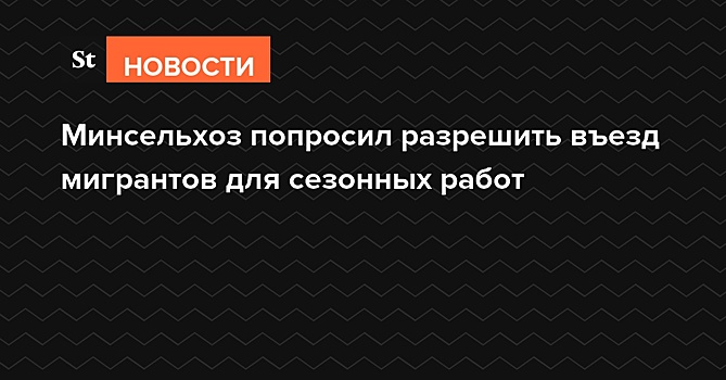 Минсельхоз попросил разрешить въезд мигрантов для сезонных работ