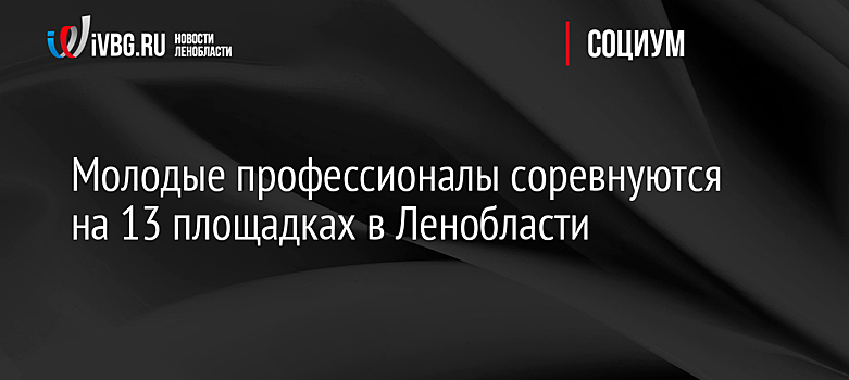 Молодые профессионалы соревнуются на 13 площадках в Ленобласти