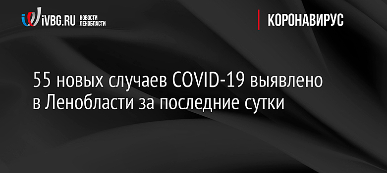 55 новых случаев COVID-19 выявлено в Ленобласти за последние сутки