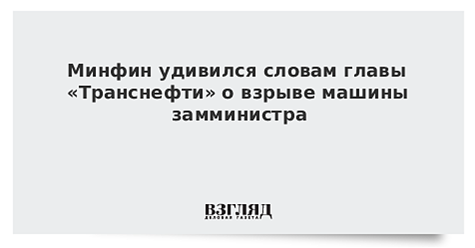 Минфин удивился словам главы «Транснефти» о взрыве машины замминистра