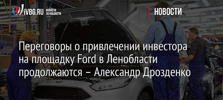 Переговоры о привлечении инвестора на площадку Ford в Ленобласти продолжаются – Александр Дрозденко