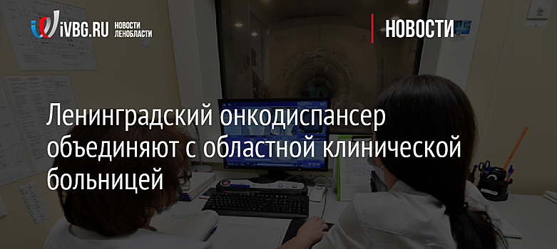 Ленинградский онкодиспансер объединяют с областной клинической больницей