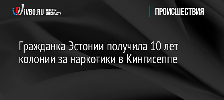 Гражданка Эстонии получила 10 лет колонии за наркотики в Кингисеппе