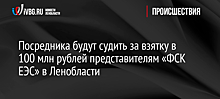 Посредника будут судить за взятку в 100 млн рублей представителям «ФСК ЕЭС» в Ленобласти