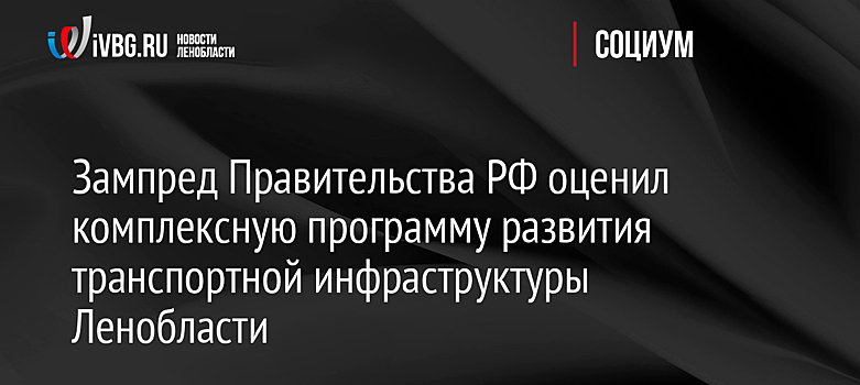 Зампред Правительства РФ оценил комплексную программу развития транспортной инфраструктуры Ленобласти