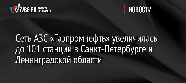 Сеть АЗС «Газпромнефть» увеличилась до 101 станции в Санкт-Петербурге и Ленинградской области