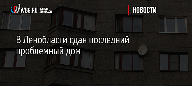 В Ленобласти сдан последний проблемный дом